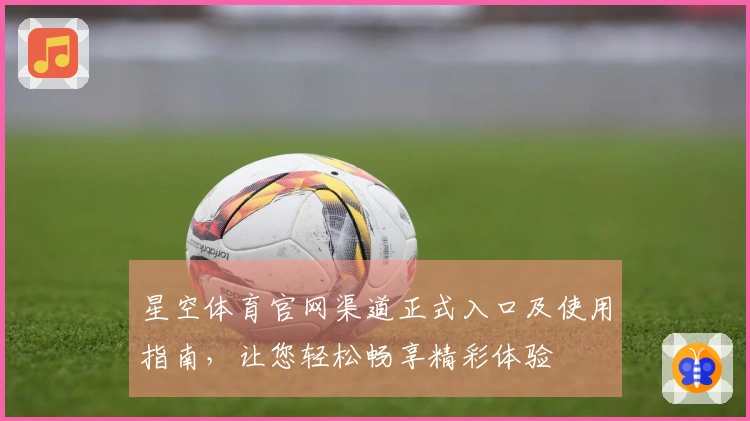 星空体育官网渠道正式入口及使用指南，让您轻松畅享精彩体验