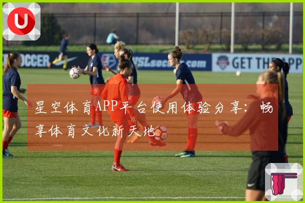 星空体育APP平台使用体验分享：畅享体育文化新天地