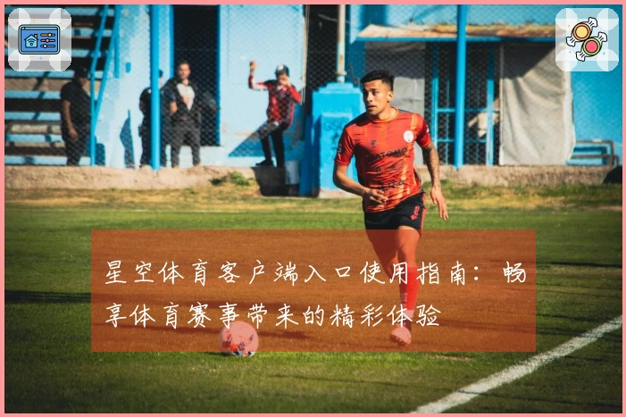 星空体育客户端入口使用指南：畅享体育赛事带来的精彩体验