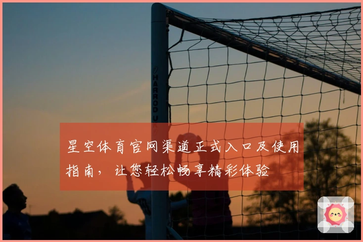 星空体育官网渠道正式入口及使用指南，让您轻松畅享精彩体验
